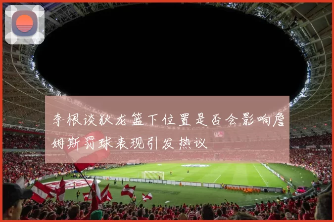 李根谈狄龙篮下位置是否会影响詹姆斯罚球表现引发热议