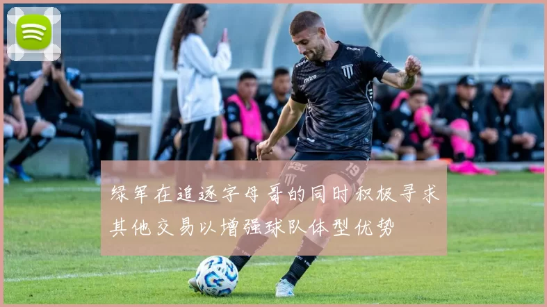 绿军在追逐字母哥的同时积极寻求其他交易以增强球队体型优势