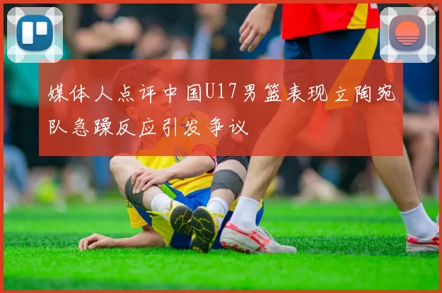 媒体人点评中国U17男篮表现立陶宛队急躁反应引发争议
