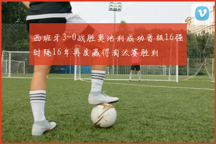 西班牙3-0战胜奥地利成功晋级16强时隔16年再度赢得淘汰赛胜利