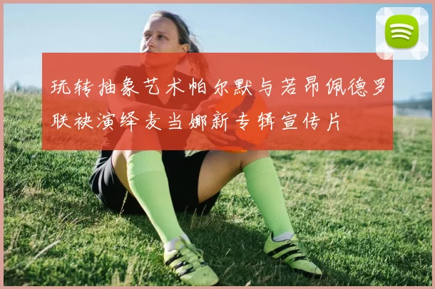 玩转抽象艺术帕尔默与若昂佩德罗联袂演绎麦当娜新专辑宣传片
