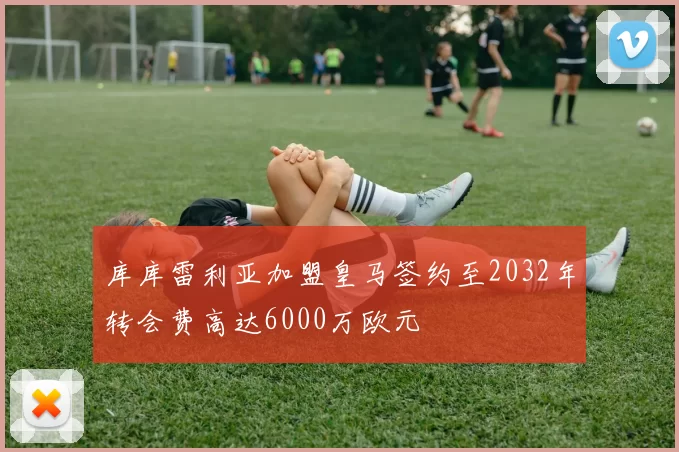 库库雷利亚加盟皇马签约至2032年转会费高达6000万欧元