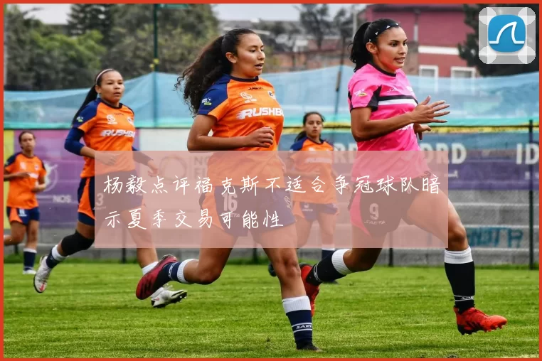 杨毅点评福克斯不适合争冠球队暗示夏季交易可能性