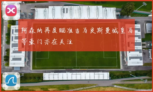 阿森纳再度瞄准吉马良斯曼城皇马等豪门亦在关注