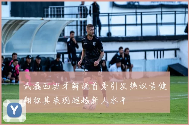 武磊西班牙解说首秀引发热议黄健翔称其表现超越新人水平