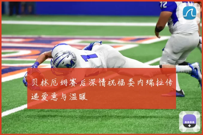 贝林厄姆赛后深情祝福委内瑞拉传递爱意与温暖