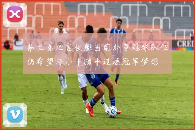 弗兰克坦言快船当前非争冠球队但仍希望与小卡携手追逐冠军梦想