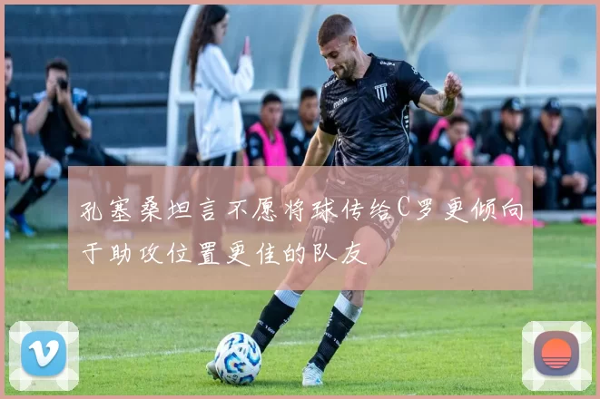 孔塞桑坦言不愿将球传给C罗更倾向于助攻位置更佳的队友