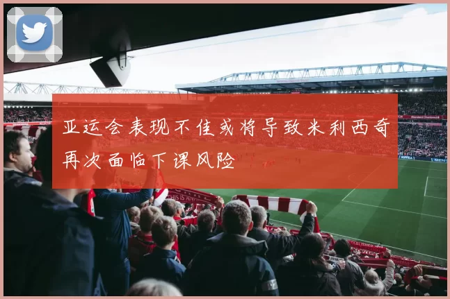 亚运会表现不佳或将导致米利西奇再次面临下课风险