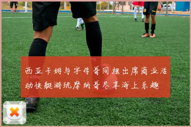 西亚卡姆与字母哥同框出席商业活动快艇游玩摩纳哥尽享海上乐趣