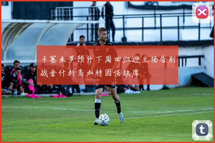 卡塞米罗预计下周回归迎主场告别战舍什科乌加特因伤缺席