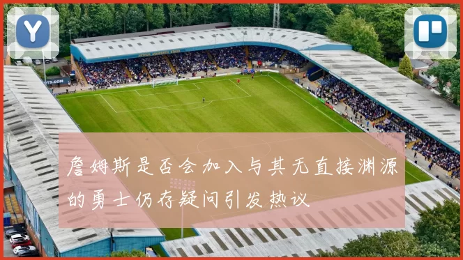 詹姆斯是否会加入与其无直接渊源的勇士仍存疑问引发热议