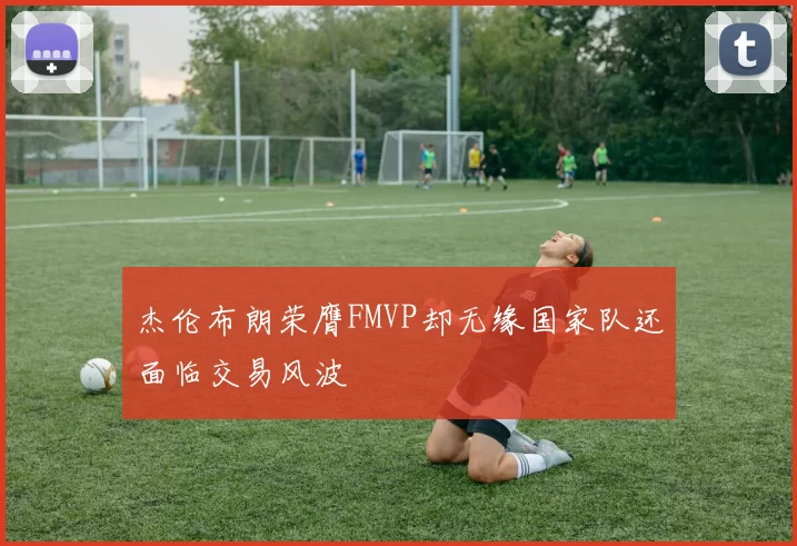 杰伦布朗荣膺FMVP却无缘国家队还面临交易风波