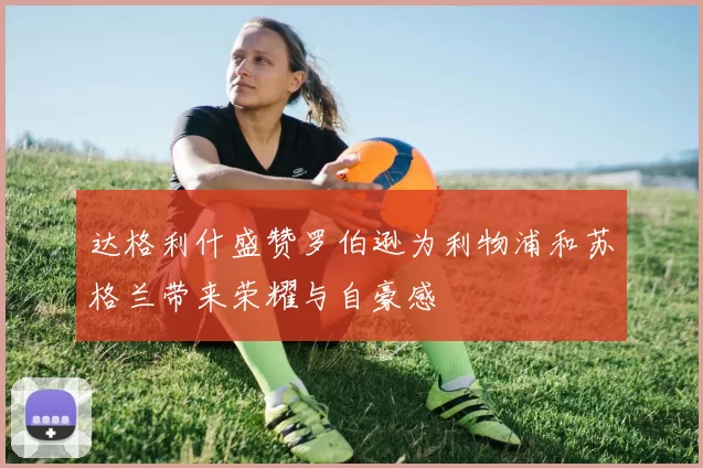 达格利什盛赞罗伯逊为利物浦和苏格兰带来荣耀与自豪感