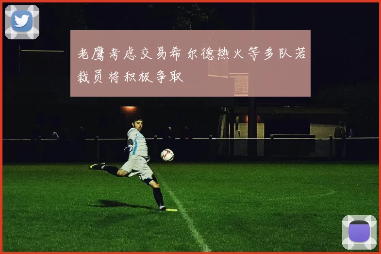 老鹰考虑交易希尔德热火等多队若裁员将积极争取