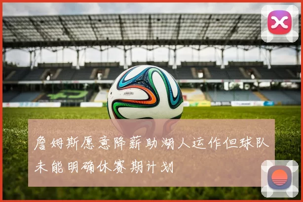 詹姆斯愿意降薪助湖人运作但球队未能明确休赛期计划